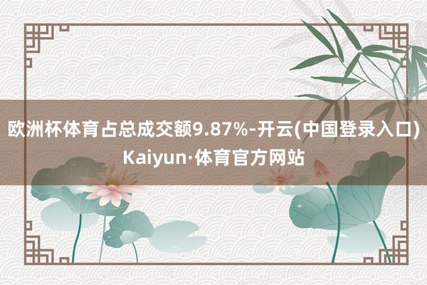 欧洲杯体育占总成交额9.87%-开云(中国登录入口)Kaiyun·体育官方网站
