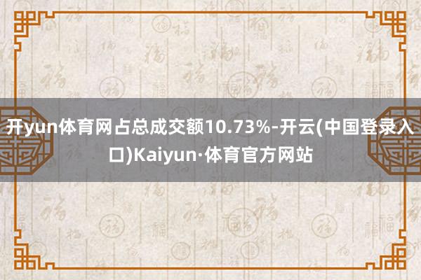 开yun体育网占总成交额10.73%-开云(中国登录入口)Kaiyun·体育官方网站