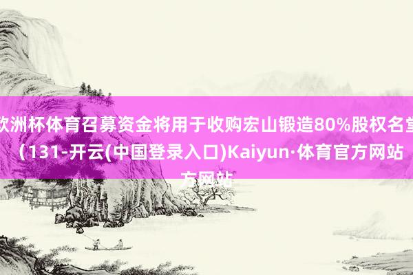 欧洲杯体育召募资金将用于收购宏山锻造80%股权名堂（131-开云(中国登录入口)Kaiyun·体育官方网站