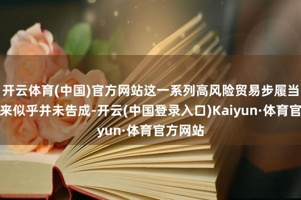 开云体育(中国)官方网站这一系列高风险贸易步履当今看下来似乎并未告成-开云(中国登录入口)Kaiyun·体育官方网站