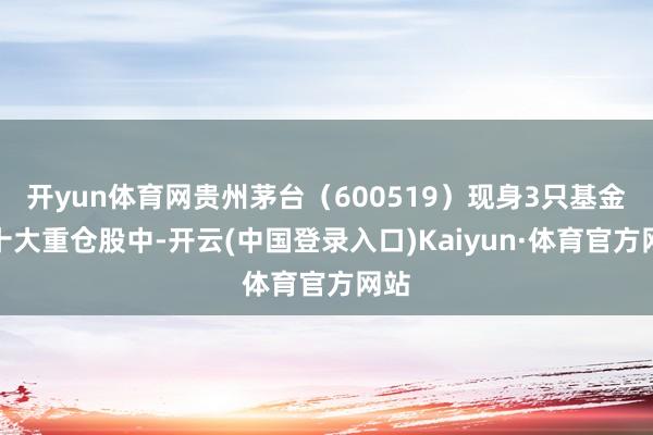 开yun体育网贵州茅台（600519）现身3只基金的十大重仓股中-开云(中国登录入口)Kaiyun·体育官方网站