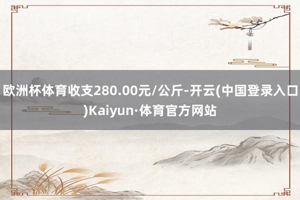 欧洲杯体育收支280.00元/公斤-开云(中国登录入口)Kaiyun·体育官方网站