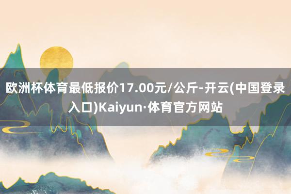 欧洲杯体育最低报价17.00元/公斤-开云(中国登录入口)Kaiyun·体育官方网站