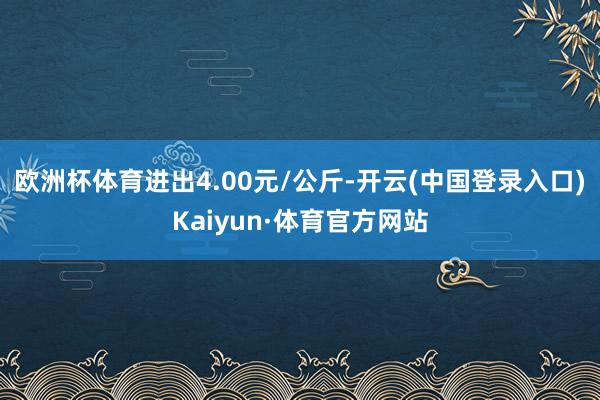 欧洲杯体育进出4.00元/公斤-开云(中国登录入口)Kaiyun·体育官方网站