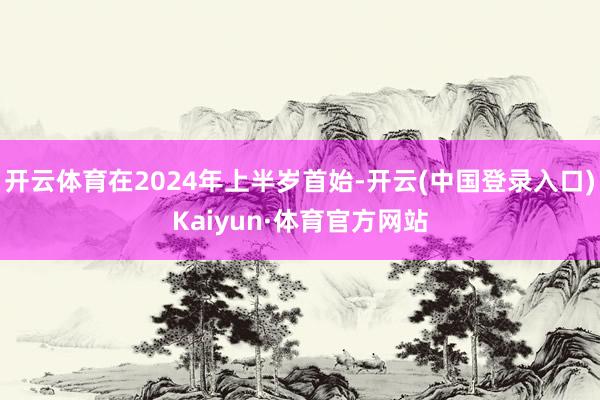 开云体育在2024年上半岁首始-开云(中国登录入口)Kaiyun·体育官方网站