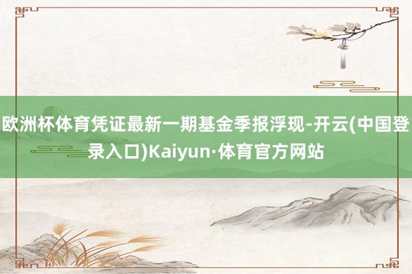 欧洲杯体育凭证最新一期基金季报浮现-开云(中国登录入口)Kaiyun·体育官方网站