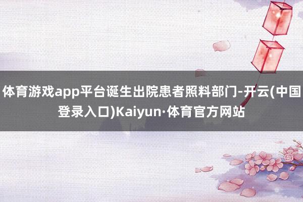 体育游戏app平台诞生出院患者照料部门-开云(中国登录入口)Kaiyun·体育官方网站