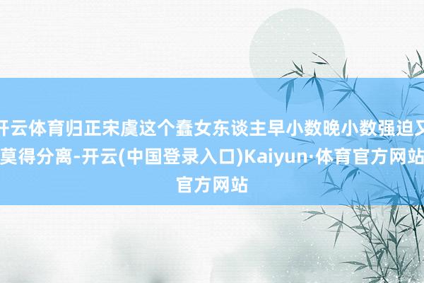 开云体育归正宋虞这个蠢女东谈主早小数晚小数强迫又莫得分离-开云(中国登录入口)Kaiyun·体育官方网站