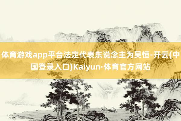 体育游戏app平台法定代表东说念主为吴恒-开云(中国登录入口)Kaiyun·体育官方网站