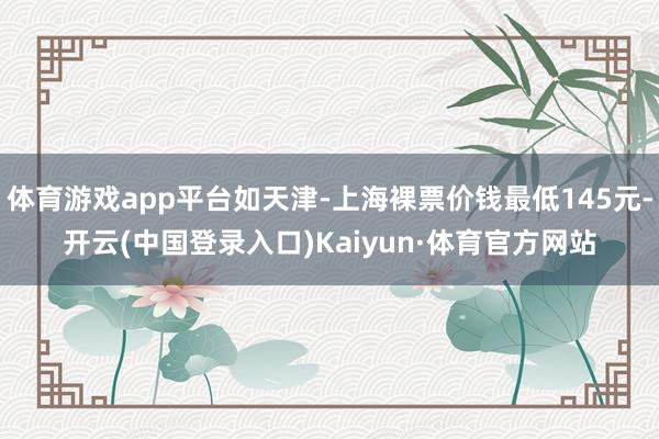 体育游戏app平台如天津-上海裸票价钱最低145元-开云(中国登录入口)Kaiyun·体育官方网站