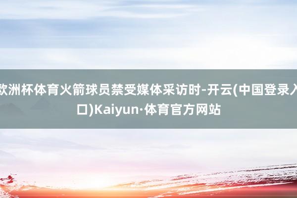 欧洲杯体育火箭球员禁受媒体采访时-开云(中国登录入口)Kaiyun·体育官方网站