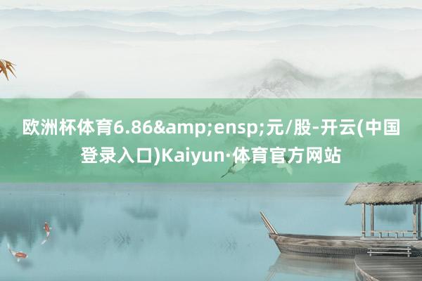 欧洲杯体育6.86&ensp;元/股-开云(中国登录入口)Kaiyun·体育官方网站
