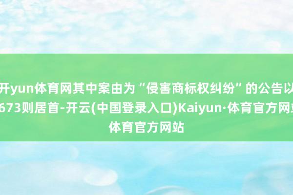 开yun体育网其中案由为“侵害商标权纠纷”的公告以4673则居首-开云(中国登录入口)Kaiyun·体育官方网站