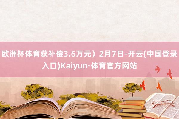 欧洲杯体育获补偿3.6万元）2月7日-开云(中国登录入口)Kaiyun·体育官方网站