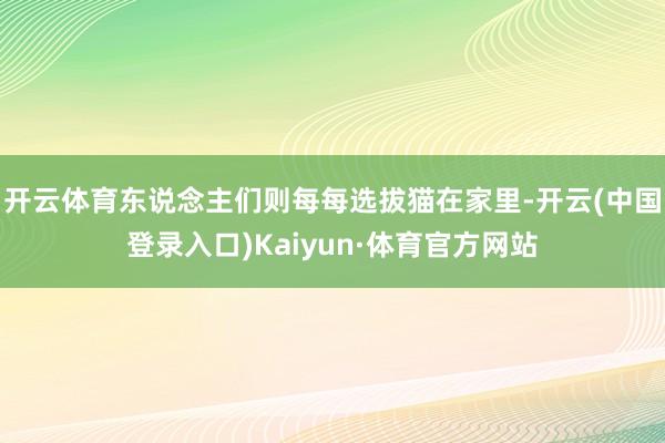 开云体育东说念主们则每每选拔猫在家里-开云(中国登录入口)Kaiyun·体育官方网站
