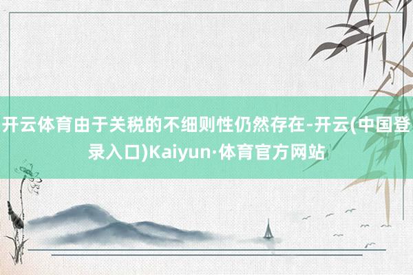 开云体育由于关税的不细则性仍然存在-开云(中国登录入口)Kaiyun·体育官方网站