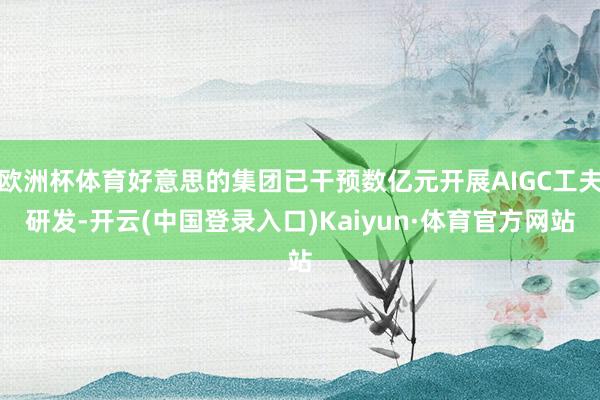 欧洲杯体育好意思的集团已干预数亿元开展AIGC工夫研发-开云(中国登录入口)Kaiyun·体育官方网站