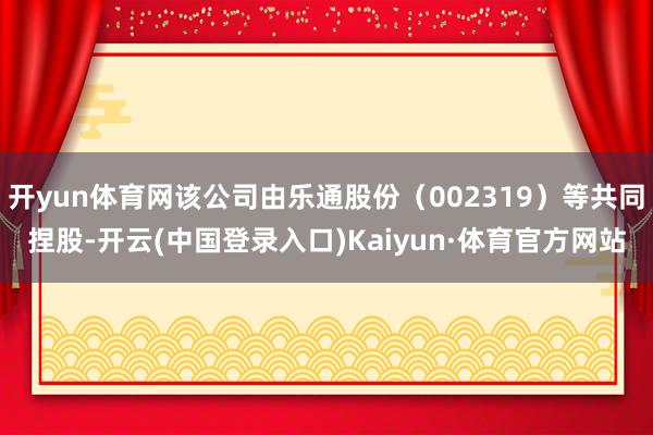 开yun体育网该公司由乐通股份（002319）等共同捏股-开云(中国登录入口)Kaiyun·体育官方网站