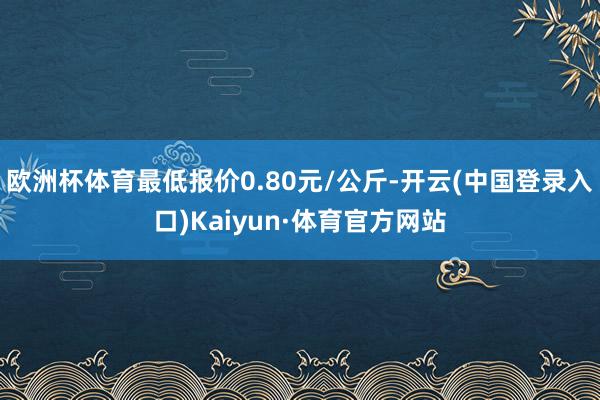 欧洲杯体育最低报价0.80元/公斤-开云(中国登录入口)Kaiyun·体育官方网站