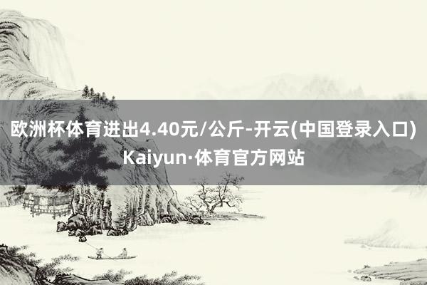 欧洲杯体育进出4.40元/公斤-开云(中国登录入口)Kaiyun·体育官方网站