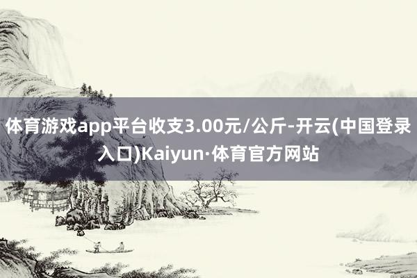 体育游戏app平台收支3.00元/公斤-开云(中国登录入口)Kaiyun·体育官方网站