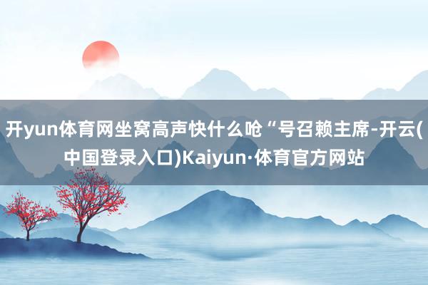 开yun体育网坐窝高声快什么呛“号召赖主席-开云(中国登录入口)Kaiyun·体育官方网站