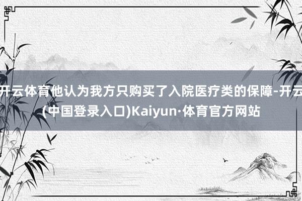 开云体育他认为我方只购买了入院医疗类的保障-开云(中国登录入口)Kaiyun·体育官方网站