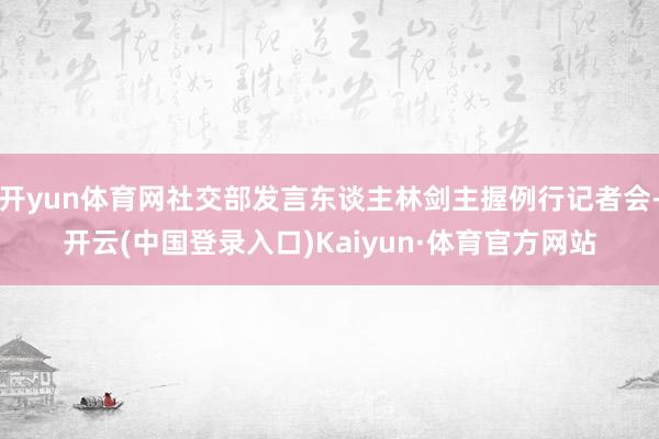 开yun体育网社交部发言东谈主林剑主握例行记者会-开云(中国登录入口)Kaiyun·体育官方网站