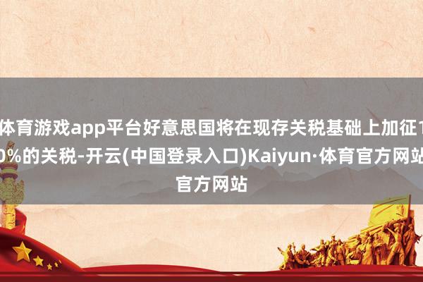 体育游戏app平台好意思国将在现存关税基础上加征10%的关税-开云(中国登录入口)Kaiyun·体育官方网站