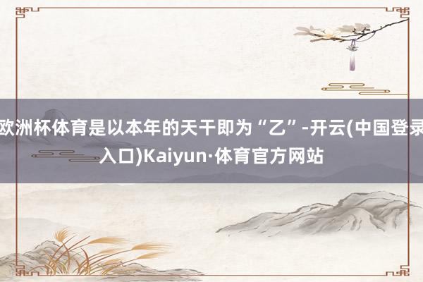 欧洲杯体育是以本年的天干即为“乙”-开云(中国登录入口)Kaiyun·体育官方网站
