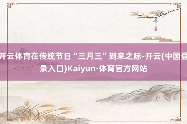 开云体育在传统节日“三月三”到来之际-开云(中国登录入口)Kaiyun·体育官方网站