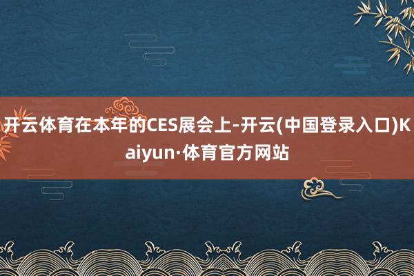 开云体育在本年的CES展会上-开云(中国登录入口)Kaiyun·体育官方网站