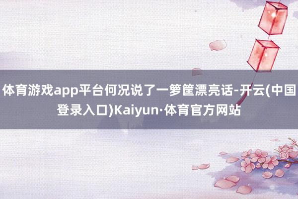 体育游戏app平台何况说了一箩筐漂亮话-开云(中国登录入口)Kaiyun·体育官方网站