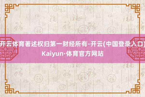 开云体育著述权归第一财经所有-开云(中国登录入口)Kaiyun·体育官方网站