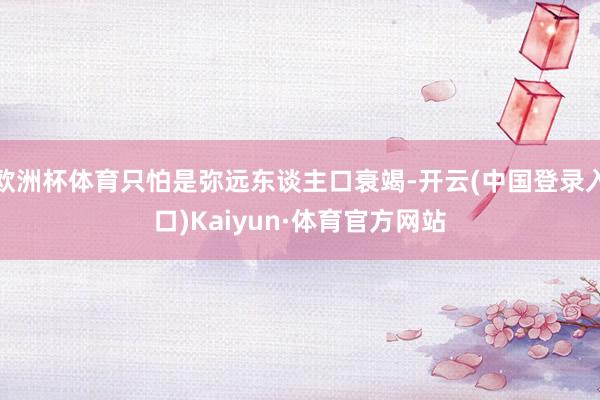 欧洲杯体育只怕是弥远东谈主口衰竭-开云(中国登录入口)Kaiyun·体育官方网站