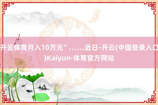 开云体育月入10万元”……近日-开云(中国登录入口)Kaiyun·体育官方网站