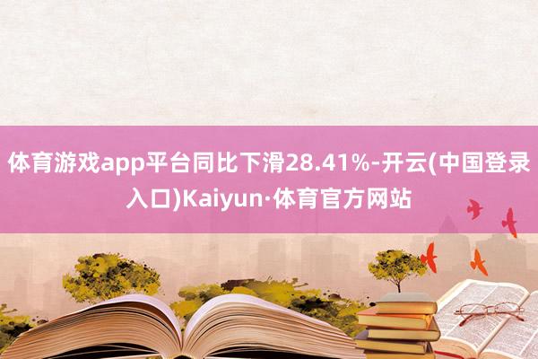 体育游戏app平台同比下滑28.41%-开云(中国登录入口)Kaiyun·体育官方网站