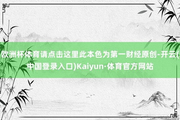 欧洲杯体育请点击这里此本色为第一财经原创-开云(中国登录入口)Kaiyun·体育官方网站