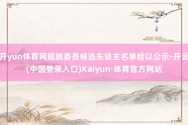 开yun体育网现就委员候选东谈主名单给以公示-开云(中国登录入口)Kaiyun·体育官方网站