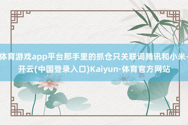 体育游戏app平台那手里的抓仓只关联词腾讯和小米-开云(中国登录入口)Kaiyun·体育官方网站