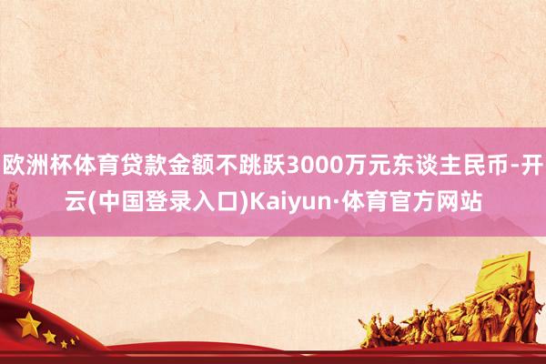 欧洲杯体育贷款金额不跳跃3000万元东谈主民币-开云(中国登录入口)Kaiyun·体育官方网站