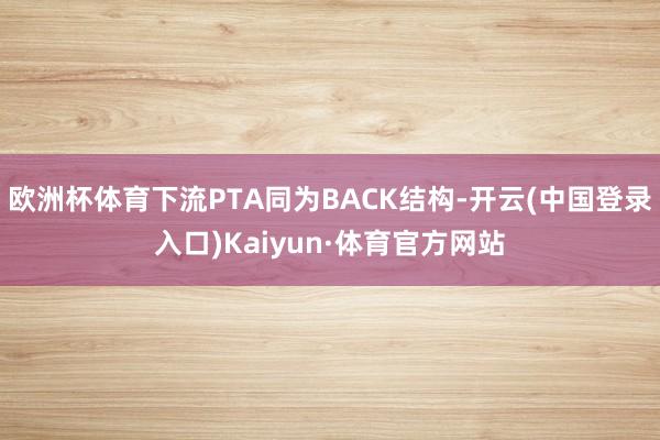 欧洲杯体育下流PTA同为BACK结构-开云(中国登录入口)Kaiyun·体育官方网站