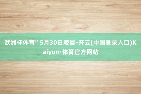 欧洲杯体育”　　5月30日凌晨-开云(中国登录入口)Kaiyun·体育官方网站