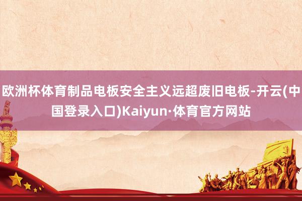 欧洲杯体育制品电板安全主义远超废旧电板-开云(中国登录入口)Kaiyun·体育官方网站