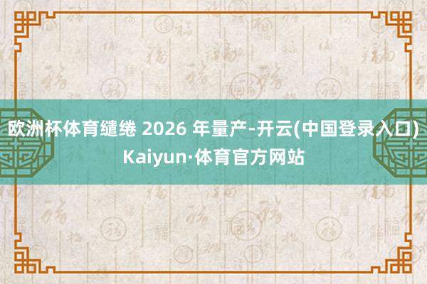 欧洲杯体育缱绻 2026 年量产-开云(中国登录入口)Kaiyun·体育官方网站