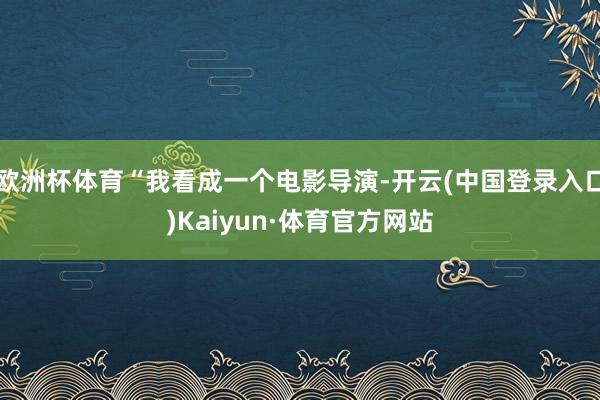 欧洲杯体育“我看成一个电影导演-开云(中国登录入口)Kaiyun·体育官方网站