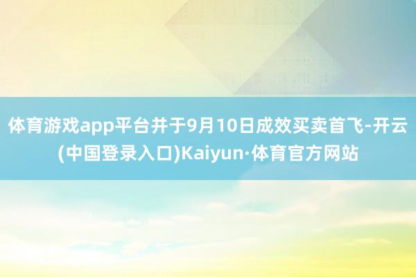 体育游戏app平台并于9月10日成效买卖首飞-开云(中国登录入口)Kaiyun·体育官方网站