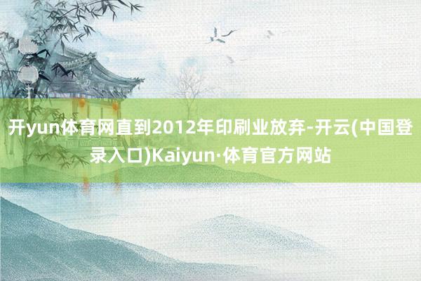 开yun体育网直到2012年印刷业放弃-开云(中国登录入口)Kaiyun·体育官方网站