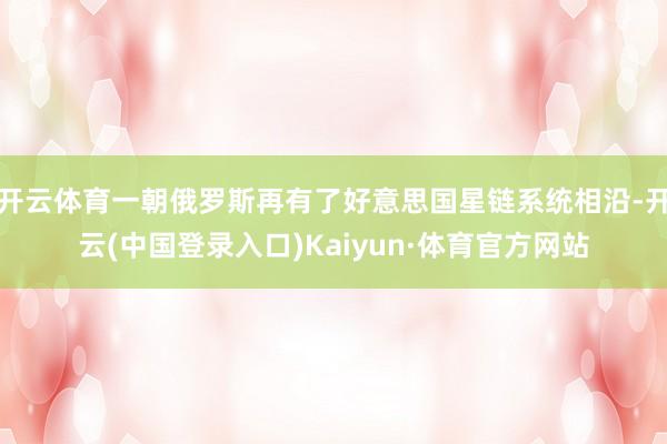 开云体育一朝俄罗斯再有了好意思国星链系统相沿-开云(中国登录入口)Kaiyun·体育官方网站