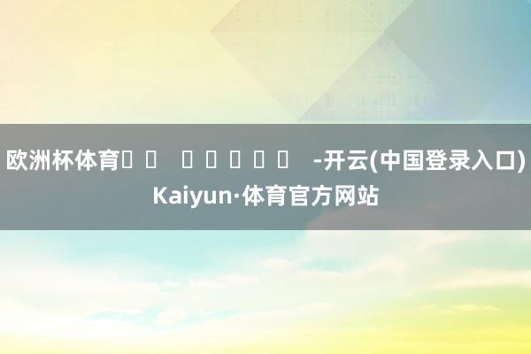 欧洲杯体育		  					  -开云(中国登录入口)Kaiyun·体育官方网站